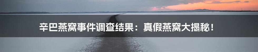 辛巴燕窝事件调查结果:真假燕窝大揭秘!