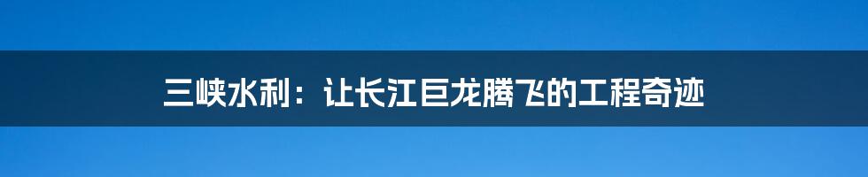 三峡水利:让长江巨龙腾飞的工程奇迹