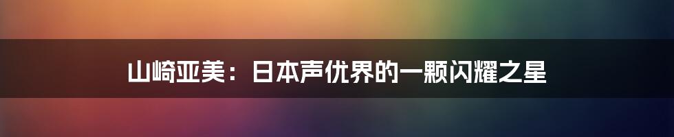山崎亚美:日本声优界的一颗闪耀之星