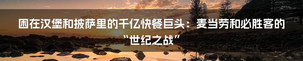 困在汉堡和披萨里的千亿快餐巨头:麦当劳和必胜客的“世纪之战”