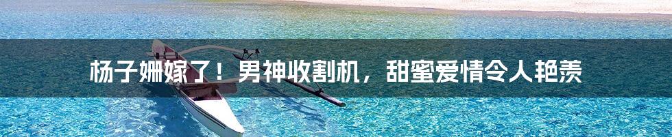杨子姗嫁了!男神收割机,甜蜜爱情令人艳羡