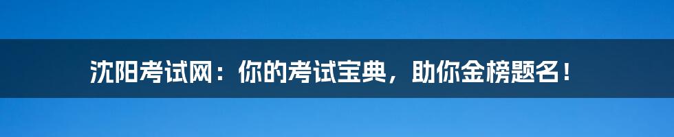 沈阳考试网:你的考试宝典,助你金榜题名!