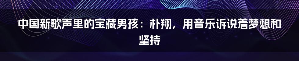 中国新歌声里的宝藏男孩：朴翔，用音乐诉说着梦想和坚持