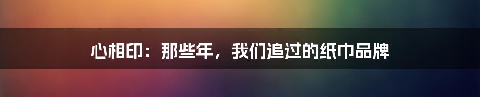 心相印:那些年,我们追过的纸巾品牌