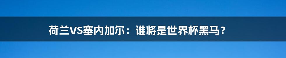 荷兰VS塞内加尔:谁将是世界杯黑马?