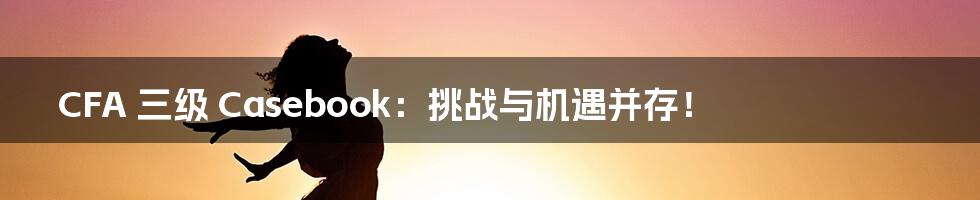 CFA 三级 Casebook:挑战与机遇并存!