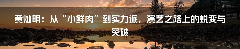 黄灿明:从“小鲜肉”到实力派,演艺之路上的蜕变与突破