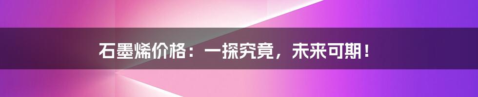 石墨烯价格：一探究竟，未来可期！