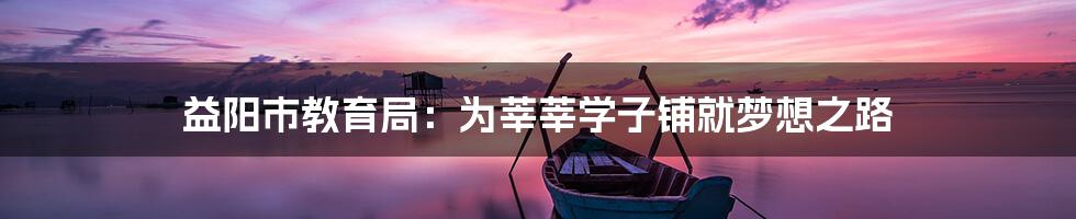 益阳市教育局:为莘莘学子铺就梦想之路