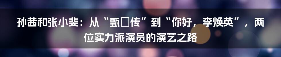 孙茜和张小斐:从“甄嬛传”到“你好,李焕英”,两位实力派演员的演艺之路