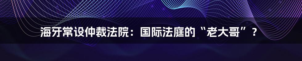 海牙常设仲裁法院:国际法庭的“老大哥”?