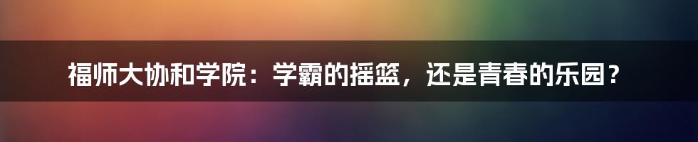 福师大协和学院:学霸的摇篮,还是青春的乐园?