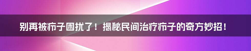 别再被疖子困扰了!揭秘民间治疗疖子的奇方妙招!