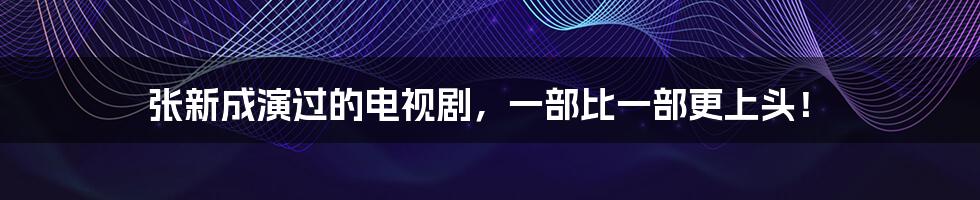 张新成演过的电视剧,一部比一部更上头!