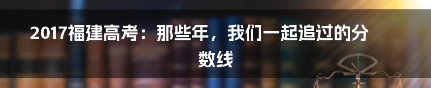2017福建高考:那些年,我们一起追过的分数线