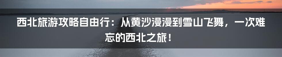 西北旅游攻略自由行：从黄沙漫漫到雪山飞舞，一次难忘的西北之旅！