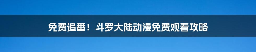 免费追番!斗罗大陆动漫免费观看攻略