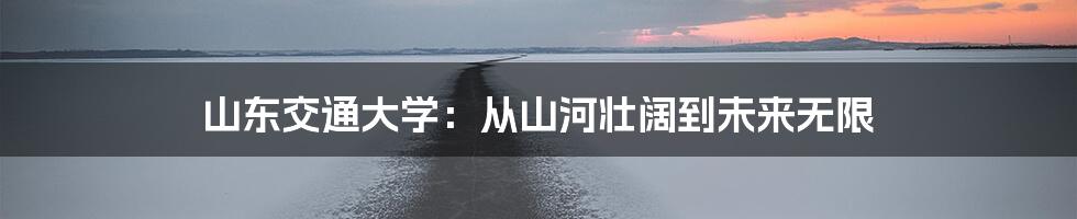 山东交通大学:从山河壮阔到未来无限
