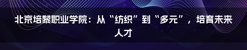 北京培黎职业学院:从“纺织”到“多元”,培育未来人才