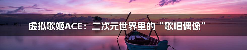 虚拟歌姬ACE:二次元世界里的“歌唱偶像”