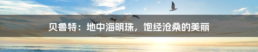 贝鲁特:地中海明珠,饱经沧桑的美丽