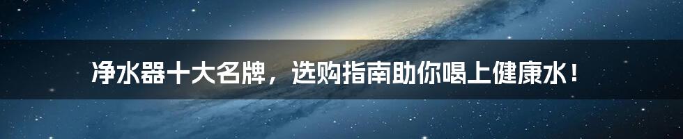 净水器十大名牌,选购指南助你喝上健康水!