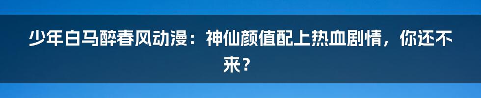 少年白马醉春风动漫:神仙颜值配上热血剧情,你还不来?