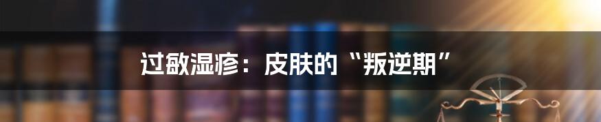 过敏湿疹:皮肤的“叛逆期”