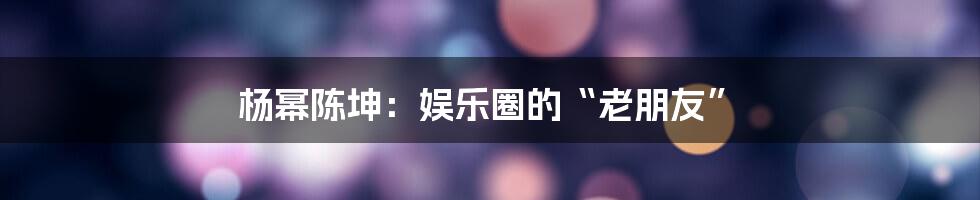 杨幂陈坤:娱乐圈的“老朋友”