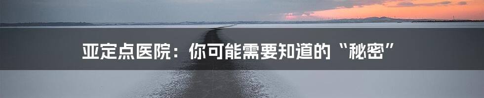 亚定点医院:你可能需要知道的“秘密”