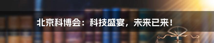 北京科博会:科技盛宴,未来已来!
