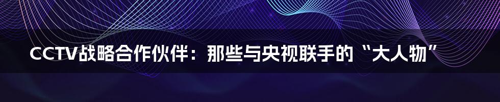 CCTV战略合作伙伴:那些与央视联手的“大人物”