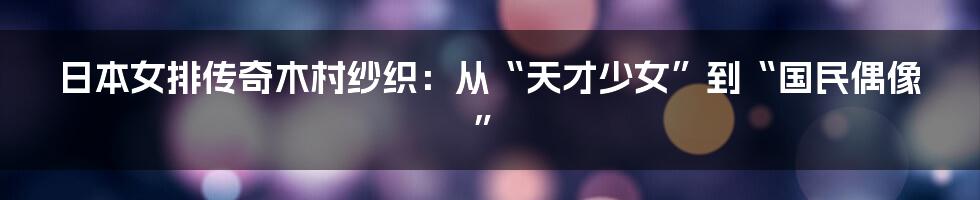 日本女排传奇木村纱织:从“天才少女”到“国民偶像”