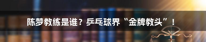 陈梦教练是谁?乒乓球界“金牌教头”!