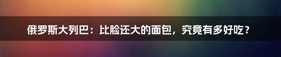 俄罗斯大列巴：比脸还大的面包，究竟有多好吃？
