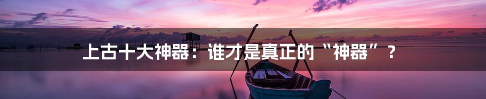 上古十大神器:谁才是真正的“神器”?