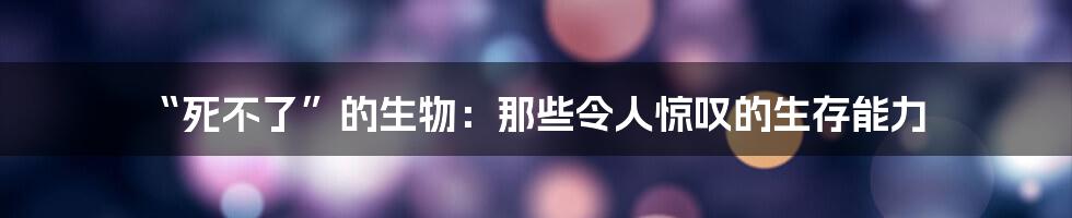 “死不了”的生物:那些令人惊叹的生存能力