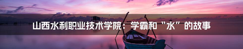 山西水利职业技术学院:学霸和“水”的故事