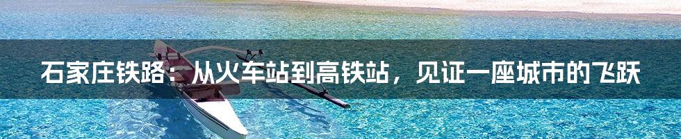 石家庄铁路:从火车站到高铁站,见证一座城市的飞跃