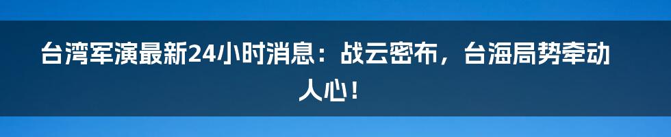 台湾军演最新24小时消息:战云密布,台海局势牵动人心!