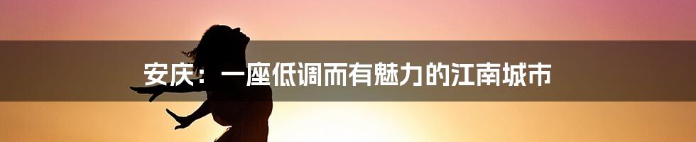安庆:一座低调而有魅力的江南城市
