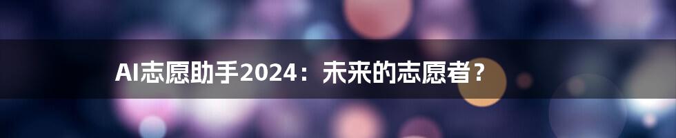 AI志愿助手2024:未来的志愿者?