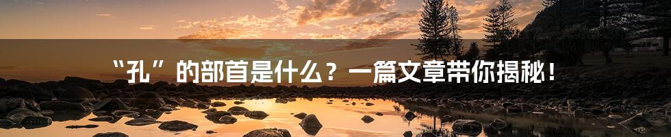 “孔”的部首是什么?一篇文章带你揭秘!