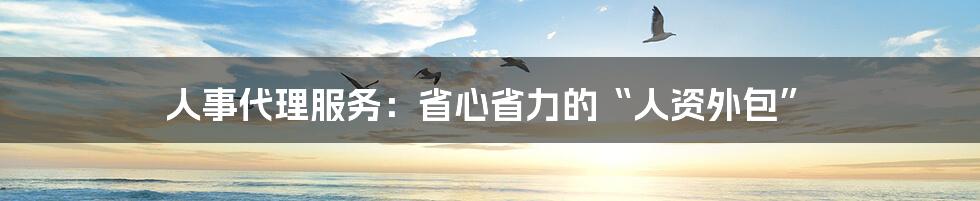人事代理服务:省心省力的“人资外包”