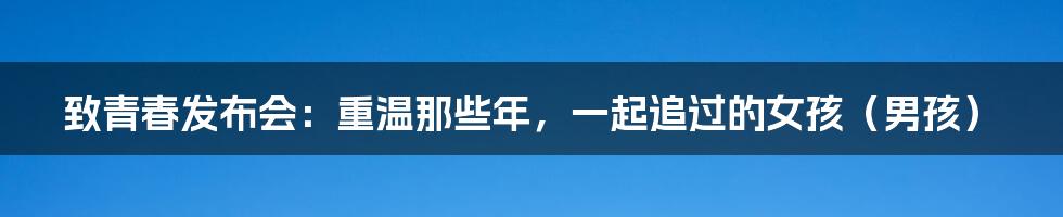 致青春发布会:重温那些年,一起追过的女孩(男孩)