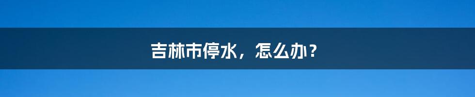 吉林市停水,怎么办?