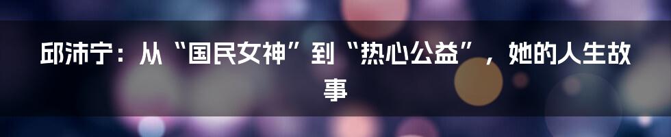 邱沛宁:从“国民女神”到“热心公益”,她的人生故事