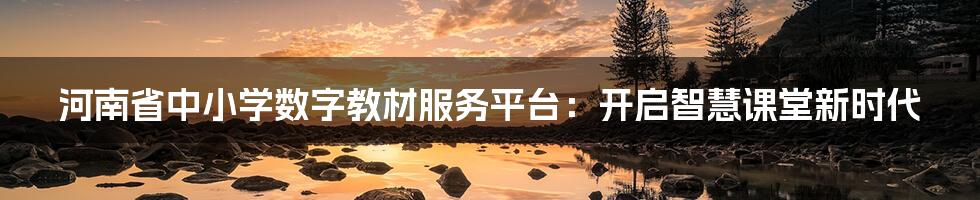 河南省中小学数字教材服务平台:开启智慧课堂新时代