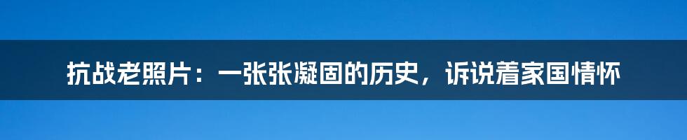 抗战老照片:一张张凝固的历史,诉说着家国情怀