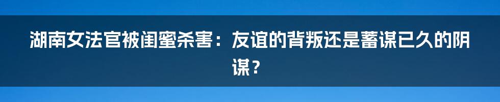湖南女法官被闺蜜杀害:友谊的背叛还是蓄谋已久的阴谋?